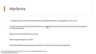 Warfarina
• Antagonista de la vitamina K que inhibe la actividad de los factores de coagulación: II, VII, IX y X.
La dosis de mantenimiento óptima de Warfarina varía ampliamente entre pacientes y dentro del mismo paciente
a lo largo del tiempo.
Monitoreo intermitente de forma crónica.
INR en rango terapéutico: 55-65%
Eficacia de Warfarina para la prevención del EVC en FA aún está firmemente establecida.
Kim A. Medical Management for Secondary Stroke Prevention. CONTINUUM: Lifelong Learning
in Neurology. 2020;26(2):435-456.
 