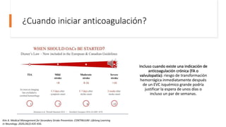¿Cuando iniciar anticoagulación?
Incluso cuando existe una indicación de
anticoagulación crónica (FA o
valvulopatía): riesgo de transformación
hemorrágica inmediatamente después
de un EVC isquémico grande podría
justificar la espera de unos días o
incluso un par de semanas.
Kim A. Medical Management for Secondary Stroke Prevention. CONTINUUM: Lifelong Learning
in Neurology. 2020;26(2):435-456.
 
