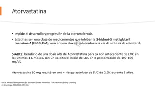 Atorvastatina
• Impide el desarrollo y progresión de la ateroesclerosis.
• Estatinas son una clase de medicamentos que inhiben la 3-hidroxi-3 metilglutaril
coenzima A (HMG-CoA), una enzima clave involucrada en la vía de síntesis de colesterol.
SPARCL: beneficio de una dosis alta de Atorvastatina para px con antecedente de EVC en
los últimos 1-6 meses, con un colesterol inicial de LDL en la presentación de 100-190
mg/dL
Atorvastatina 80 mg resultó en una < riesgo absoluto de EVC de 2.2% durante 5 años.
Kim A. Medical Management for Secondary Stroke Prevention. CONTINUUM: Lifelong Learning
in Neurology. 2020;26(2):435-456.
 