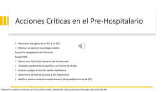 Acciones Críticas en el Pre-Hospitalario
• Reconocer los signos de un AIT y un EVC.
• Efectuar un examen neurológico rápido:
Escala Pre Hospitalaria de Cincinnati.
Escala FAST.
• Determinar la hora de comienzo de los síntomas.
• Trasladar rápidamente al paciente a un Centro de Stroke.
• Evaluar y apoyar la función cardio-respiratoria.
• Determinar el nivel de Glucosa y dar tratamiento.
• Notificar precozmente al hospital receptor de la posible víctima de EVC.
Rabinstein A. Update on Treatment of Acute Ischemic Stroke. CONTINUUM: Lifelong Learning in Neurology. 2020;26(2):268-286.
 