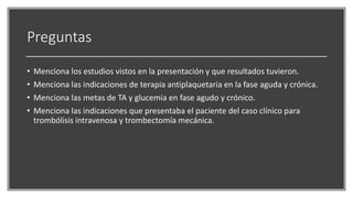 Preguntas
• Menciona los estudios vistos en la presentación y que resultados tuvieron.
• Menciona las indicaciones de terapia antiplaquetaria en la fase aguda y crónica.
• Menciona las metas de TA y glucemia en fase agudo y crónico.
• Menciona las indicaciones que presentaba el paciente del caso clínico para
trombólisis intravenosa y trombectomía mecánica.
 