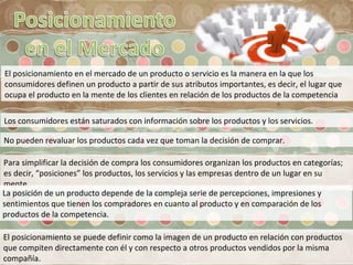 El posicionamiento en el mercado de un producto o servicio es la manera en la que los
consumidores definen un producto a partir de sus atributos importantes, es decir, el lugar que
ocupa el producto en la mente de los clientes en relación de los productos de la competencia
Los consumidores están saturados con información sobre los productos y los servicios.
No pueden revaluar los productos cada vez que toman la decisión de comprar.
Para simplificar la decisión de compra los consumidores organizan los productos en categorías;
es decir, “posiciones” los productos, los servicios y las empresas dentro de un lugar en su
mente.
La posición de un producto depende de la compleja serie de percepciones, impresiones y
sentimientos que tienen los compradores en cuanto al producto y en comparación de los
productos de la competencia.
El posicionamiento se puede definir como la imagen de un producto en relación con productos
que compiten directamente con él y con respecto a otros productos vendidos por la misma
compañía.
 