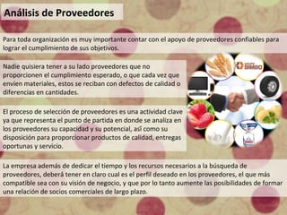 Análisis de Proveedores
Para toda organización es muy importante contar con el apoyo de proveedores confiables para
lograr el cumplimiento de sus objetivos.
Nadie quisiera tener a su lado proveedores que no
proporcionen el cumplimiento esperado, o que cada vez que
envíen materiales, estos se reciban con defectos de calidad o
diferencias en cantidades.
El proceso de selección de proveedores es una actividad clave
ya que representa el punto de partida en donde se analiza en
los proveedores su capacidad y su potencial, así́ como su
disposición para proporcionar productos de calidad, entregas
oportunas y servicio.
La empresa además de dedicar el tiempo y los recursos necesarios a la búsqueda de
proveedores, deberá́ tener en claro cual es el perfil deseado en los proveedores, el que más
compatible sea con su visión de negocio, y que por lo tanto aumente las posibilidades de formar
una relación de socios comerciales de largo plazo.
 