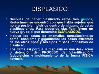 DISPLASICO Después de haber clasificado estos tres  grupos , Kretschmer se encontró con que había sujetos que no era posible incluirlos dentro de ninguna de estas clasificaciones. Para poderlos clasificar formó un nuevo grupo al que denominó  DISPLASICOS.   Incluye los casos de anomalías constitucionales como: enanismo y gigantismo; los casos extremos de los otros tipos y los tipos mixtos imposibles de clasificar. Los llama así porque la displasia es una desviación o detención del PROCESO de "plastificación“ (adquisición y moldeamiento de la forma FISICA normal).  
