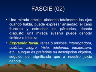 FASCIE (02) Una mirada amplia, abriendo totalmente los ojos cuando habla, puede expresar ansiedad; el ceño fruncido y estrechar los párpados, denota disgusto; una mirada evasiva puede denotar timidez o tristeza. Expresión facial:  tensa o ansiosa, interrogadora, colérica, alegre, triste, adolorida, inexpresiva,  etc., aunque es preferible su descripción objetiva, seguido del significado que a nuestro juicio denota. 