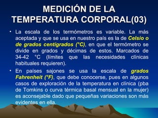 MEDICIÓN DE LA TEMPERATURA CORPORAL(03) La escala de los termómetros es variable. La más aceptada y que se usa en nuestro país es la de  Celsio o de grados centígrados (°C) , en que el termómetro se divide en grados y décimas de estos. Marcados de 34-42 °C (límites que las necesidades clínicas habituales requieren).  En países sajones se usa la escala de  grados Fahrenheit (°F) , que debe conocerse, pues en algunos casos de exploración de la temperatura en clínica (pba de Tomkins o curva térmica basal mensual en la mujer) es aconsejable dado que pequeñas variaciones son más evidentes en ella. 