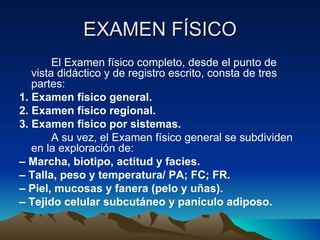 EXAMEN FÍSICO El Examen físico completo, desde el punto de vista didáctico y de registro escrito, consta de tres partes: 1. Examen físico general. 2. Examen físico regional. 3. Examen físico por sistemas. A su vez, el Examen físico general se subdividen en la exploración de: –  Marcha, biotipo, actitud y facies. –  Talla, peso y temperatura/ PA; FC; FR. –  Piel, mucosas y fanera (pelo y uñas). –  Tejido celular subcutáneo y panículo adiposo. 