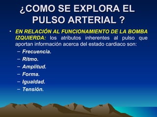 ¿COMO SE EXPLORA EL  PULSO ARTERIAL ? EN RELACIÓN AL FUNCIONAMIENTO DE LA BOMBA IZQUIERDA:  los atributos inherentes al pulso que aportan información acerca del estado cardiaco son: Frecuencia. Ritmo. Amplitud. Forma. Igualdad. Tensión. 