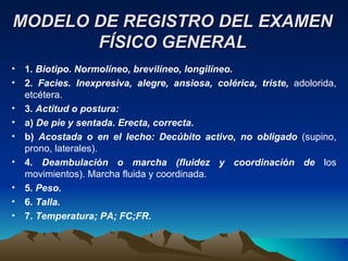 MODELO DE REGISTRO DEL EXAMEN FÍSICO GENERAL 1.  Biotipo. Normolíneo, brevilíneo, longilíneo. 2.  Facies. Inexpresiva, alegre, ansiosa, colérica, triste,  adolorida, etcétera. 3.  Actitud o postura: a)  De pie y sentada. Erecta, correcta. b)  Acostada o en el lecho: Decúbito activo, no obligado  (supino, prono, laterales). 4.  Deambulación o marcha (fluidez y coordinación de  los movimientos). Marcha fluida y coordinada. 5.  Peso. 6.  Talla. 7.  Temperatura; PA; FC;FR. 