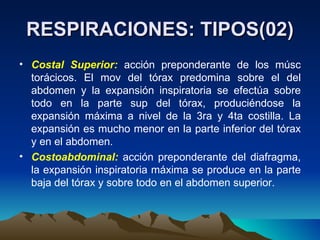 RESPIRACIONES: TIPOS(02) Costal Superior:  acción preponderante de los músc torácicos. El mov del tórax predomina sobre el del abdomen y la expansión inspiratoria se efectúa sobre todo en la parte sup del tórax, produciéndose la expansión máxima a nivel de la 3ra y 4ta costilla. La expansión es mucho menor en la parte inferior del tórax y en el abdomen. Costoabdominal:  acción preponderante del diafragma, la expansión inspiratoria máxima se produce en la parte baja del tórax y sobre todo en el abdomen superior. 
