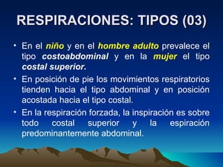 RESPIRACIONES: TIPOS (03) En el  niño   y en el  hombre   adulto   prevalece el tipo  costoabdominal  y en la  mujer  el tipo  costal superior. En posición de pie los movimientos respiratorios tienden hacia el tipo abdominal y en posición acostada hacia el tipo costal. En la respiración forzada, la inspiración es sobre todo costal superior y la espiración predominantemente abdominal. 