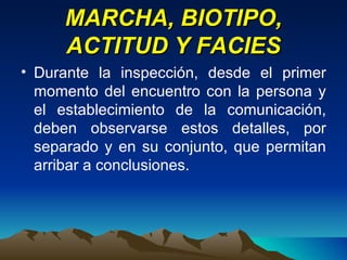 MARCHA, BIOTIPO, ACTITUD Y FACIES Durante la inspección, desde el primer momento del encuentro con la persona y el establecimiento de la comunicación, deben observarse estos detalles, por separado y en su conjunto, que permitan arribar a conclusiones. 