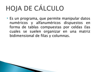  Es un programa, que permite manipular datos
numéricos y alfanuméricos dispuestos en
forma de tablas compuestas por celdas (las
cuales se suelen organizar en una matriz
bidimensional de filas y columnas.