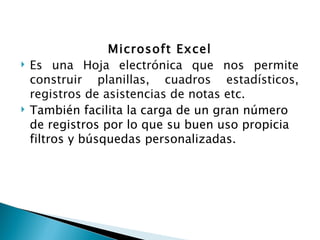 Microsoft Excel
Es una Hoja electrónica que nos permite
construir planillas, cuadros estadísticos,
registros de asistencias de notas etc.
También facilita la carga de un gran número
de registros por lo que su buen uso propicia
filtros y búsquedas personalizadas.