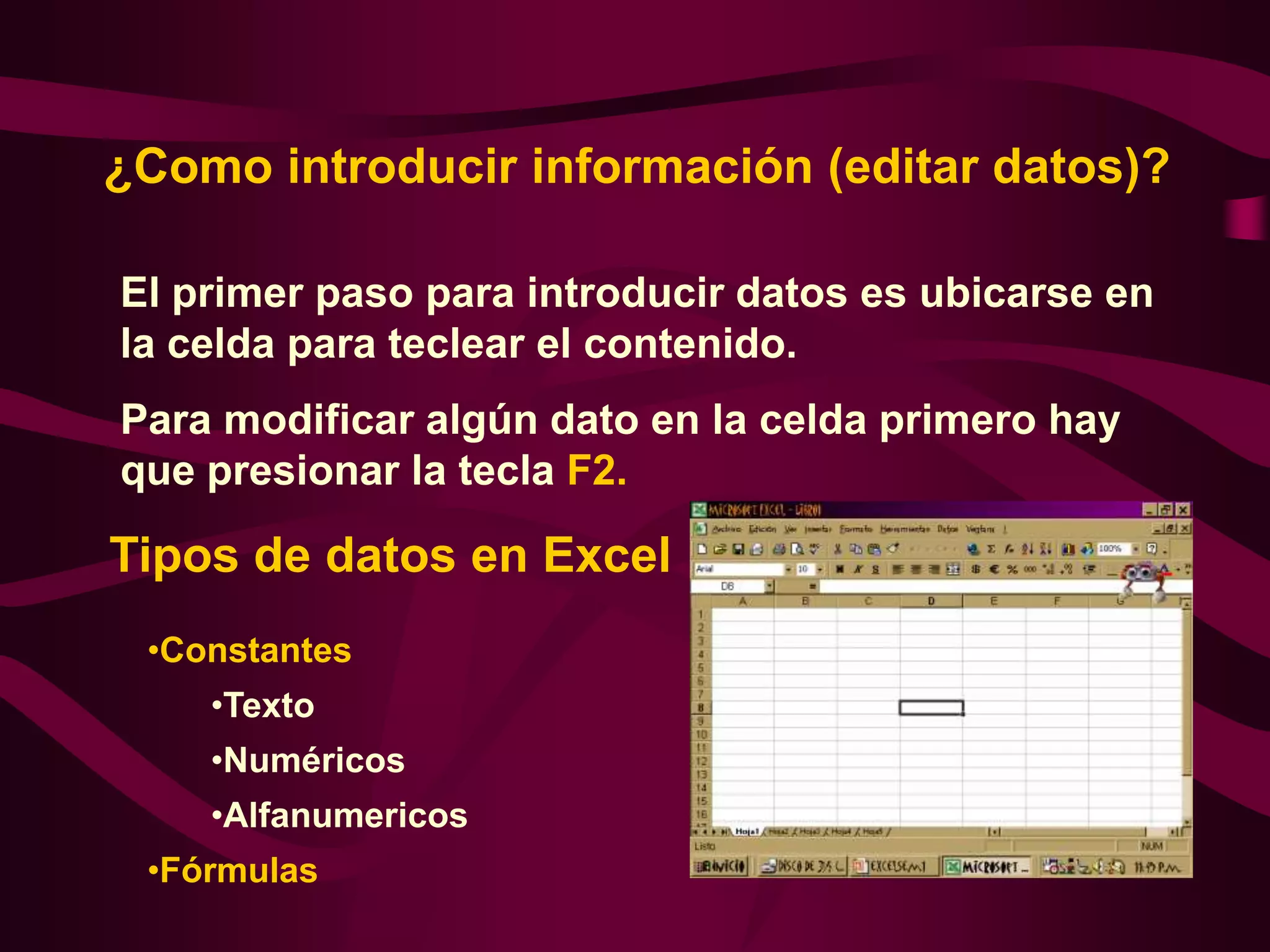 ¿Como introducir información (editar datos)?

El primer paso para introducir datos es ubicarse en
la celda para teclear el contenido.
Para modificar algún dato en la celda primero hay
que presionar la tecla F2.

Tipos de datos en Excel
 •Constantes
    •Texto
    •Numéricos
    •Alfanumericos
 •Fórmulas
 