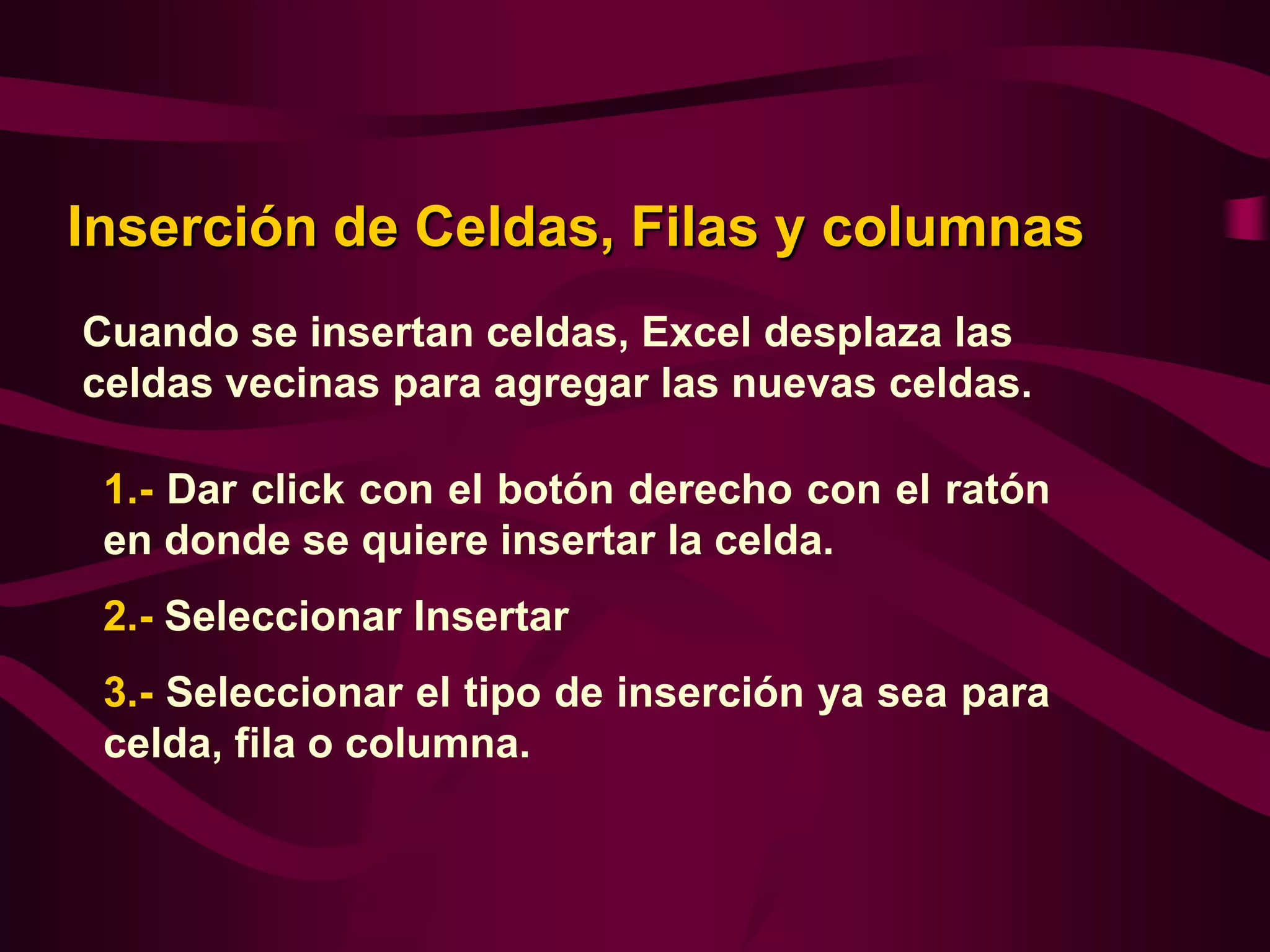 Inserción de Celdas, Filas y columnas
Cuando se insertan celdas, Excel desplaza las
celdas vecinas para agregar las nuevas celdas.

 1.- Dar click con el botón derecho con el ratón
 en donde se quiere insertar la celda.
 2.- Seleccionar Insertar
 3.- Seleccionar el tipo de inserción ya sea para
 celda, fila o columna.
 