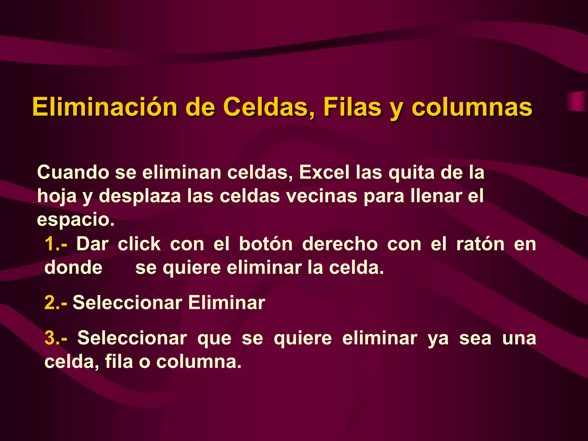 Eliminación de Celdas, Filas y columnas

Cuando se eliminan celdas, Excel las quita de la
hoja y desplaza las celdas vecinas para llenar el
espacio.
 1.- Dar click con el botón derecho con el ratón en
 donde     se quiere eliminar la celda.
2.- Seleccionar Eliminar
3.- Seleccionar que se quiere eliminar ya sea una
celda, fila o columna.
 