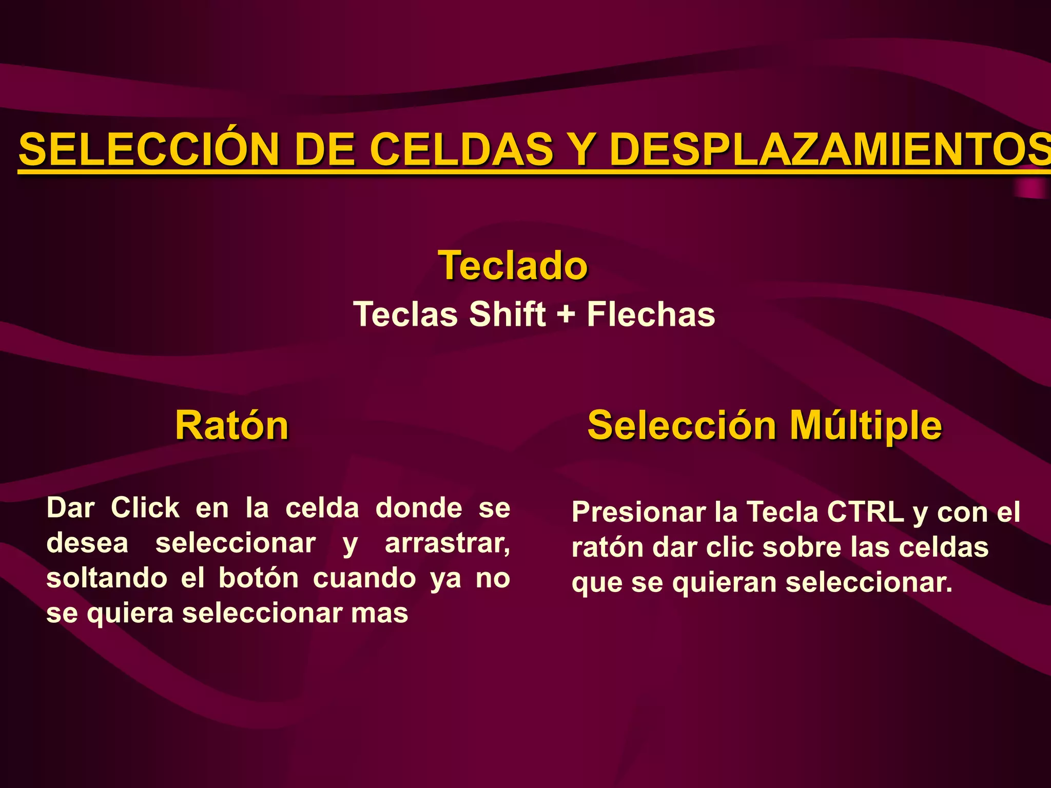 SELECCIÓN DE CELDAS Y DESPLAZAMIENTOS

                          Teclado
                    Teclas Shift + Flechas


         Ratón                     Selección Múltiple
 Dar Click en la celda donde se   Presionar la Tecla CTRL y con el
 desea seleccionar y arrastrar,   ratón dar clic sobre las celdas
 soltando el botón cuando ya no   que se quieran seleccionar.
 se quiera seleccionar mas
 