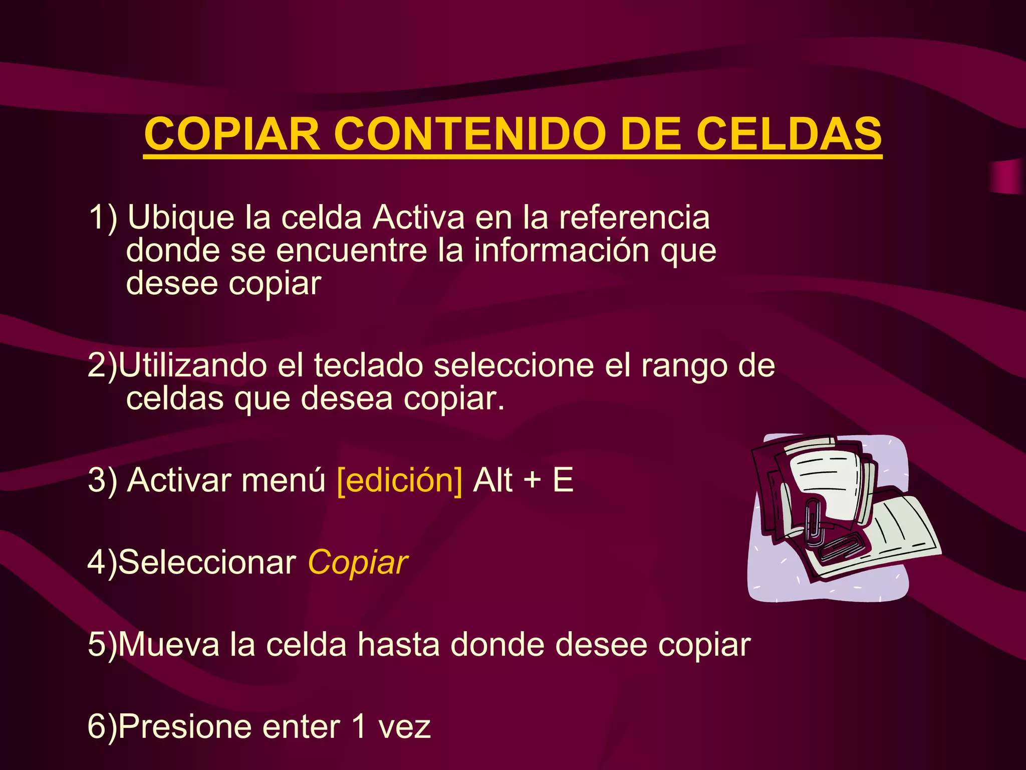 COPIAR CONTENIDO DE CELDAS
1) Ubique la celda Activa en la referencia
   donde se encuentre la información que
   desee copiar

2)Utilizando el teclado seleccione el rango de
  celdas que desea copiar.

3) Activar menú [edición] Alt + E

4)Seleccionar Copiar

5)Mueva la celda hasta donde desee copiar

6)Presione enter 1 vez
 