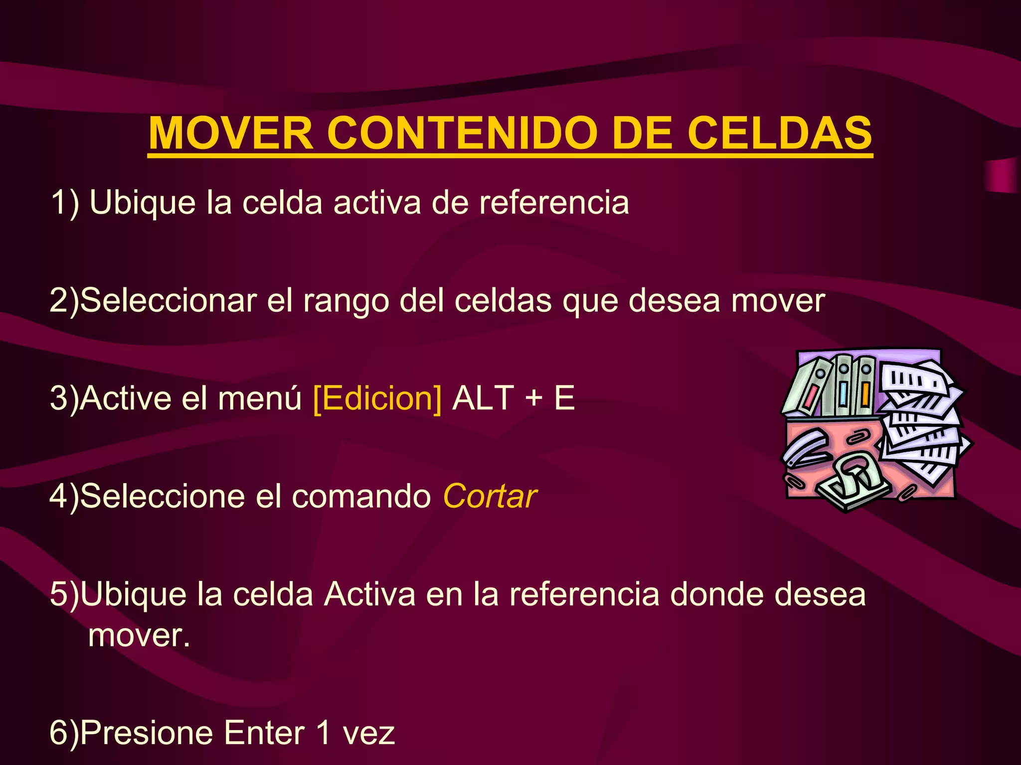 MOVER CONTENIDO DE CELDAS
1) Ubique la celda activa de referencia

2)Seleccionar el rango del celdas que desea mover

3)Active el menú [Edicion] ALT + E

4)Seleccione el comando Cortar

5)Ubique la celda Activa en la referencia donde desea
  mover.

6)Presione Enter 1 vez
 