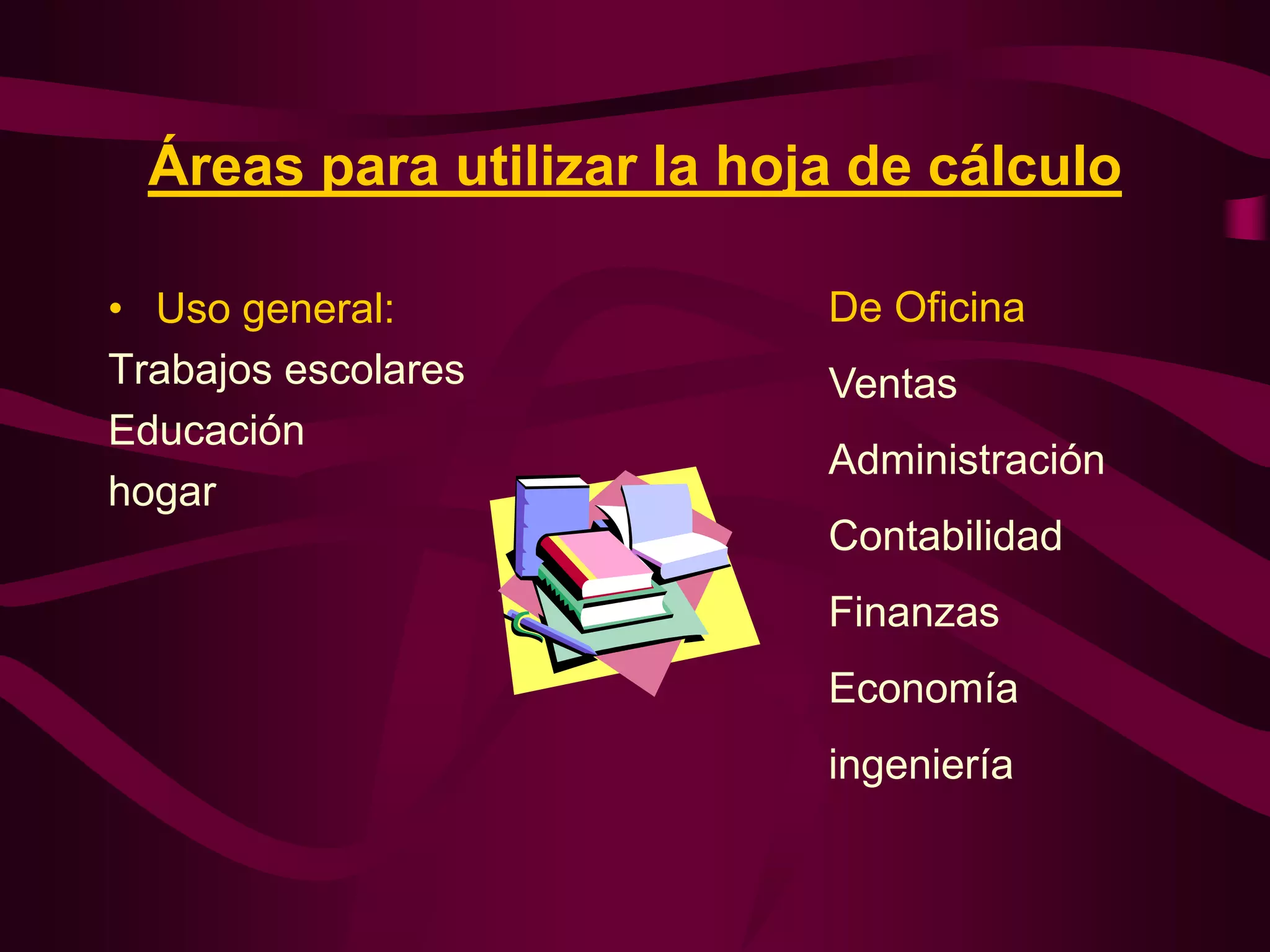 Áreas para utilizar la hoja de cálculo

• Uso general:              De Oficina
Trabajos escolares          Ventas
Educación
                            Administración
hogar
                            Contabilidad
                            Finanzas
                            Economía
                            ingeniería
 