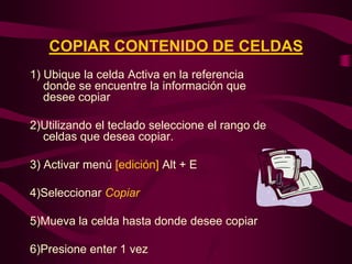 COPIAR CONTENIDO DE CELDAS
1) Ubique la celda Activa en la referencia
   donde se encuentre la información que
   desee copiar

2)Utilizando el teclado seleccione el rango de
  celdas que desea copiar.

3) Activar menú [edición] Alt + E

4)Seleccionar Copiar

5)Mueva la celda hasta donde desee copiar

6)Presione enter 1 vez
 