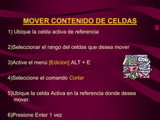 MOVER CONTENIDO DE CELDAS
1) Ubique la celda activa de referencia

2)Seleccionar el rango del celdas que desea mover

3)Active el menú [Edicion] ALT + E

4)Seleccione el comando Cortar

5)Ubique la celda Activa en la referencia donde desea
  mover.

6)Presione Enter 1 vez
 