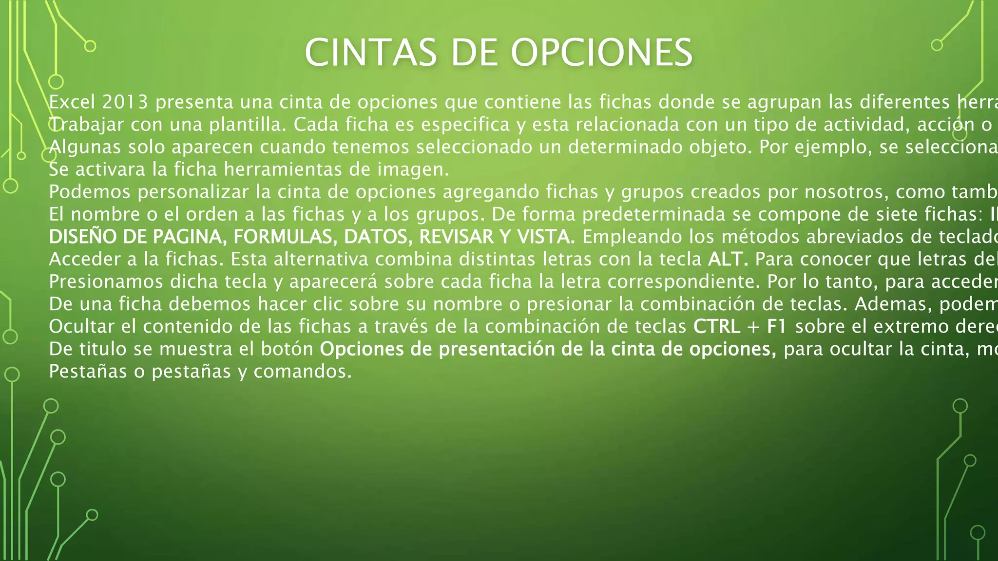 CINTAS DE OPCIONES
Excel 2013 presenta una cinta de opciones que contiene las fichas donde se agrupan las diferentes herra
Trabajar con una plantilla. Cada ficha es especifica y esta relacionada con un tipo de actividad, acción o
Algunas solo aparecen cuando tenemos seleccionado un determinado objeto. Por ejemplo, se selecciona
Se activara la ficha herramientas de imagen.
Podemos personalizar la cinta de opciones agregando fichas y grupos creados por nosotros, como tambi
El nombre o el orden a las fichas y a los grupos. De forma predeterminada se compone de siete fichas: IN
DISEÑO DE PAGINA, FORMULAS, DATOS, REVISAR Y VISTA. Empleando los métodos abreviados de teclado
Acceder a la fichas. Esta alternativa combina distintas letras con la tecla ALT. Para conocer que letras deb
Presionamos dicha tecla y aparecerá sobre cada ficha la letra correspondiente. Por lo tanto, para acceder
De una ficha debemos hacer clic sobre su nombre o presionar la combinación de teclas. Ademas, podem
Ocultar el contenido de las fichas a través de la combinación de teclas CTRL + F1 sobre el extremo derec
De titulo se muestra el botón Opciones de presentación de la cinta de opciones, para ocultar la cinta, mo
Pestañas o pestañas y comandos.
 