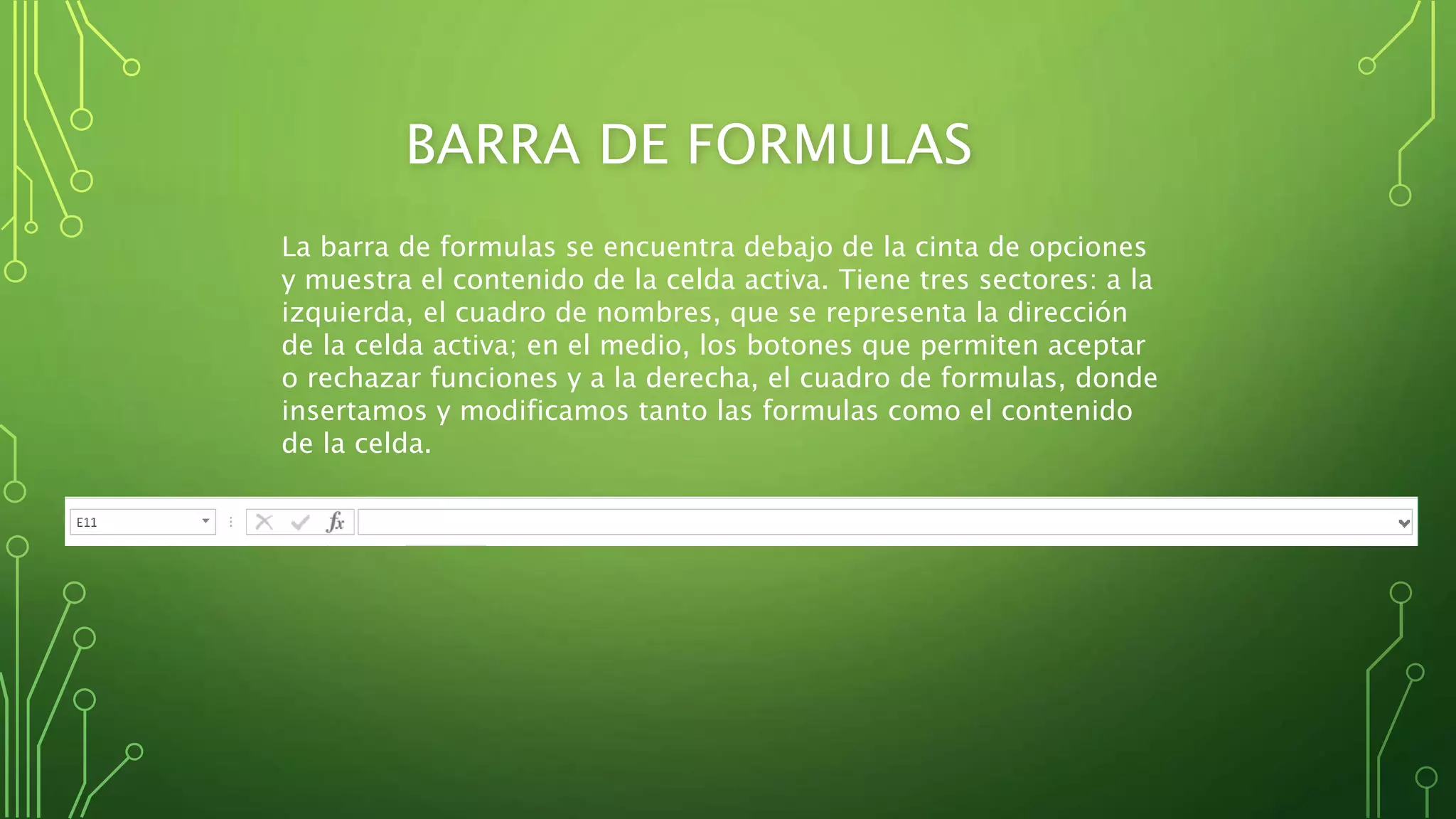 BARRA DE FORMULAS
La barra de formulas se encuentra debajo de la cinta de opciones
y muestra el contenido de la celda activa. Tiene tres sectores: a la
izquierda, el cuadro de nombres, que se representa la dirección
de la celda activa; en el medio, los botones que permiten aceptar
o rechazar funciones y a la derecha, el cuadro de formulas, donde
insertamos y modificamos tanto las formulas como el contenido
de la celda.
 