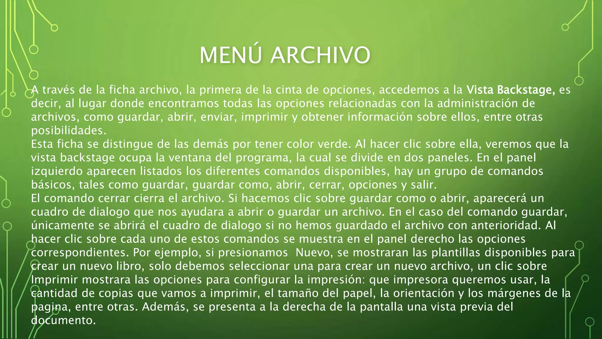 MENÚ ARCHIVO
A través de la ficha archivo, la primera de la cinta de opciones, accedemos a la Vista Backstage, es
decir, al lugar donde encontramos todas las opciones relacionadas con la administración de
archivos, como guardar, abrir, enviar, imprimir y obtener información sobre ellos, entre otras
posibilidades.
Esta ficha se distingue de las demás por tener color verde. Al hacer clic sobre ella, veremos que la
vista backstage ocupa la ventana del programa, la cual se divide en dos paneles. En el panel
izquierdo aparecen listados los diferentes comandos disponibles, hay un grupo de comandos
básicos, tales como guardar, guardar como, abrir, cerrar, opciones y salir.
El comando cerrar cierra el archivo. Si hacemos clic sobre guardar como o abrir, aparecerá un
cuadro de dialogo que nos ayudara a abrir o guardar un archivo. En el caso del comando guardar,
únicamente se abrirá el cuadro de dialogo si no hemos guardado el archivo con anterioridad. Al
hacer clic sobre cada uno de estos comandos se muestra en el panel derecho las opciones
correspondientes. Por ejemplo, si presionamos Nuevo, se mostraran las plantillas disponibles para
crear un nuevo libro, solo debemos seleccionar una para crear un nuevo archivo, un clic sobre
Imprimir mostrara las opciones para configurar la impresión: que impresora queremos usar, la
cantidad de copias que vamos a imprimir, el tamaño del papel, la orientación y los márgenes de la
pagina, entre otras. Además, se presenta a la derecha de la pantalla una vista previa del
documento.
 