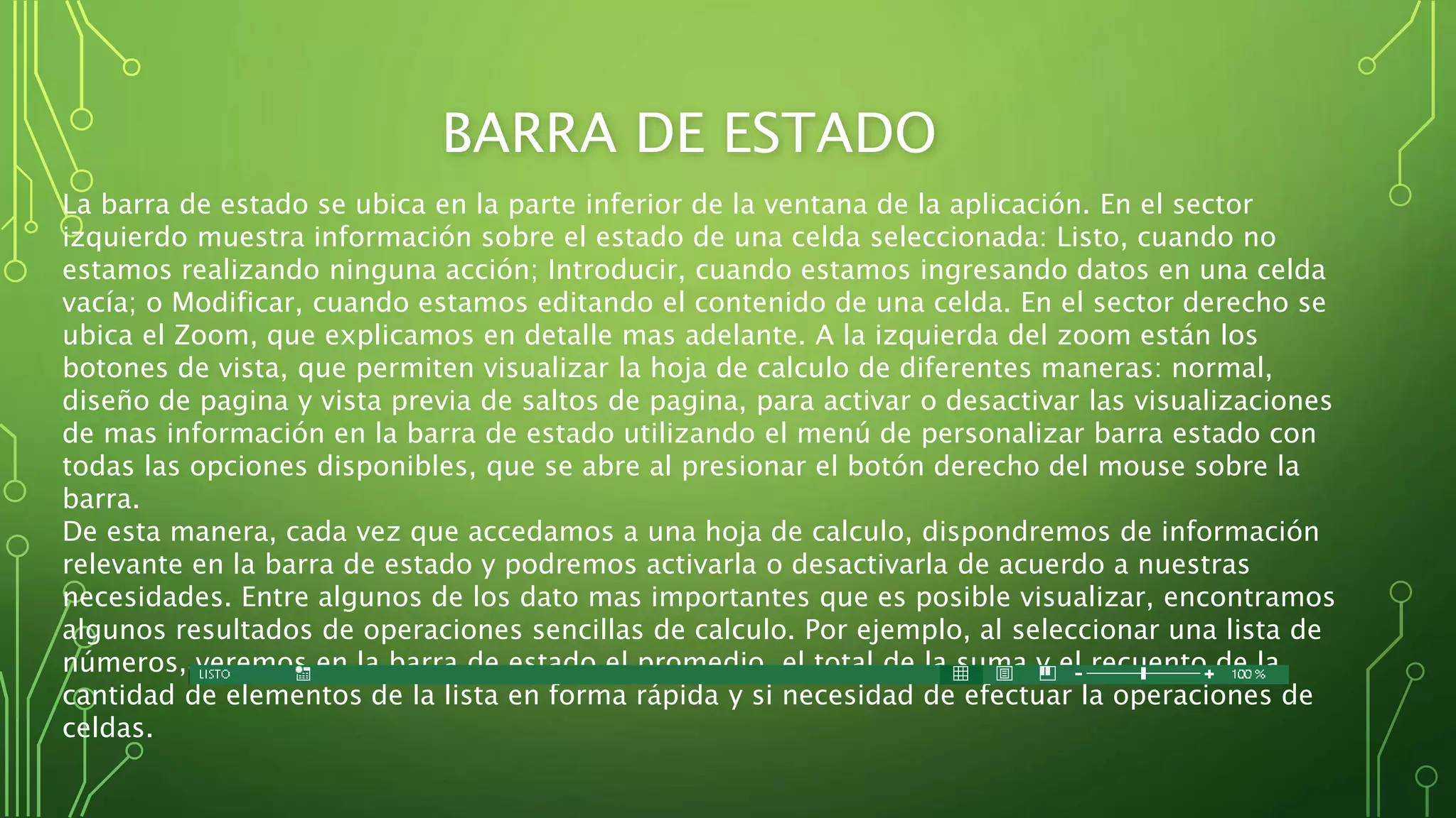 BARRA DE ESTADO
La barra de estado se ubica en la parte inferior de la ventana de la aplicación. En el sector
izquierdo muestra información sobre el estado de una celda seleccionada: Listo, cuando no
estamos realizando ninguna acción; Introducir, cuando estamos ingresando datos en una celda
vacía; o Modificar, cuando estamos editando el contenido de una celda. En el sector derecho se
ubica el Zoom, que explicamos en detalle mas adelante. A la izquierda del zoom están los
botones de vista, que permiten visualizar la hoja de calculo de diferentes maneras: normal,
diseño de pagina y vista previa de saltos de pagina, para activar o desactivar las visualizaciones
de mas información en la barra de estado utilizando el menú de personalizar barra estado con
todas las opciones disponibles, que se abre al presionar el botón derecho del mouse sobre la
barra.
De esta manera, cada vez que accedamos a una hoja de calculo, dispondremos de información
relevante en la barra de estado y podremos activarla o desactivarla de acuerdo a nuestras
necesidades. Entre algunos de los dato mas importantes que es posible visualizar, encontramos
algunos resultados de operaciones sencillas de calculo. Por ejemplo, al seleccionar una lista de
números, veremos en la barra de estado el promedio, el total de la suma y el recuento de la
cantidad de elementos de la lista en forma rápida y si necesidad de efectuar la operaciones de
celdas.
 