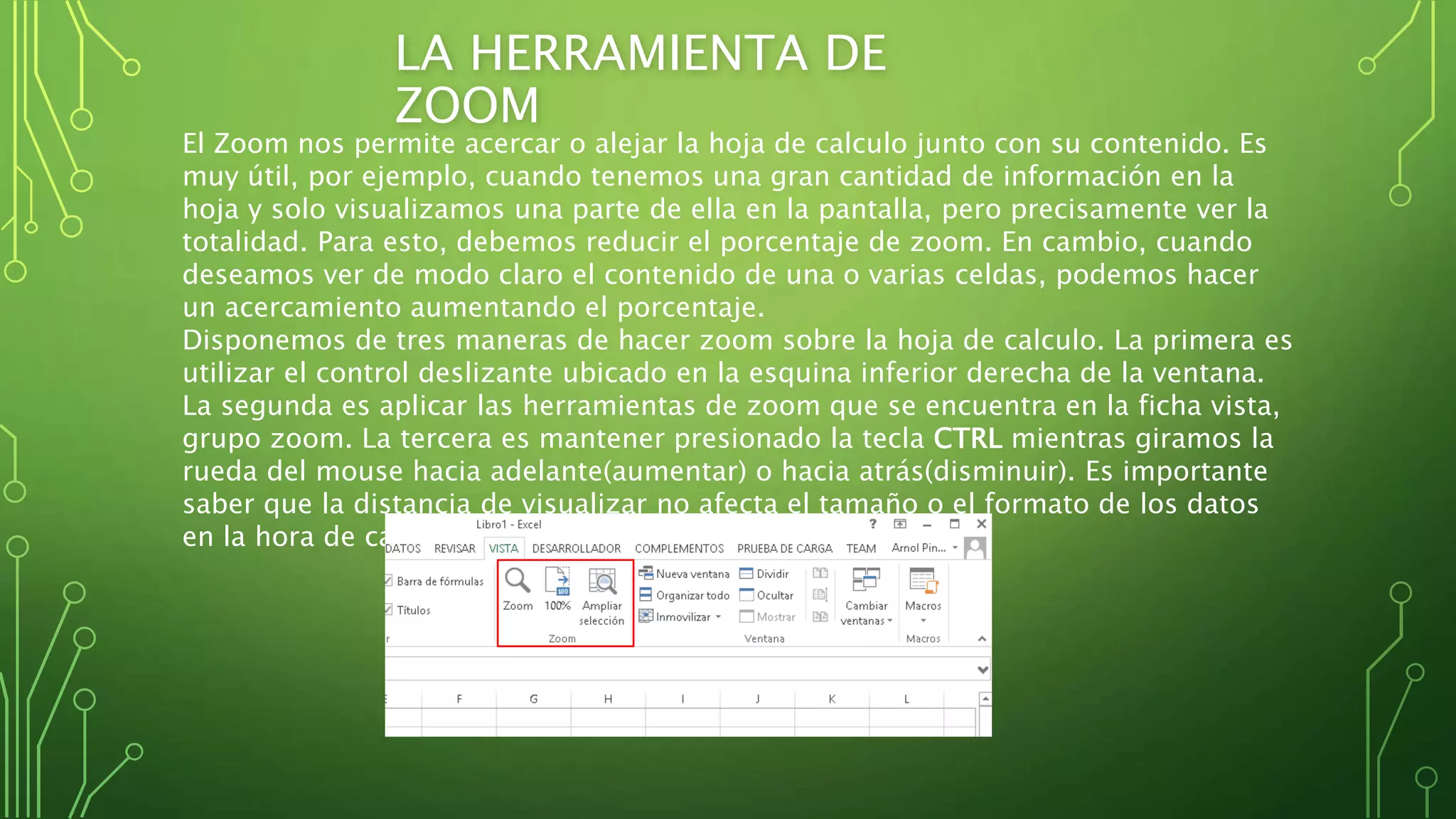 LA HERRAMIENTA DE
ZOOM
El Zoom nos permite acercar o alejar la hoja de calculo junto con su contenido. Es
muy útil, por ejemplo, cuando tenemos una gran cantidad de información en la
hoja y solo visualizamos una parte de ella en la pantalla, pero precisamente ver la
totalidad. Para esto, debemos reducir el porcentaje de zoom. En cambio, cuando
deseamos ver de modo claro el contenido de una o varias celdas, podemos hacer
un acercamiento aumentando el porcentaje.
Disponemos de tres maneras de hacer zoom sobre la hoja de calculo. La primera es
utilizar el control deslizante ubicado en la esquina inferior derecha de la ventana.
La segunda es aplicar las herramientas de zoom que se encuentra en la ficha vista,
grupo zoom. La tercera es mantener presionado la tecla CTRL mientras giramos la
rueda del mouse hacia adelante(aumentar) o hacia atrás(disminuir). Es importante
saber que la distancia de visualizar no afecta el tamaño o el formato de los datos
en la hora de calculo.
 