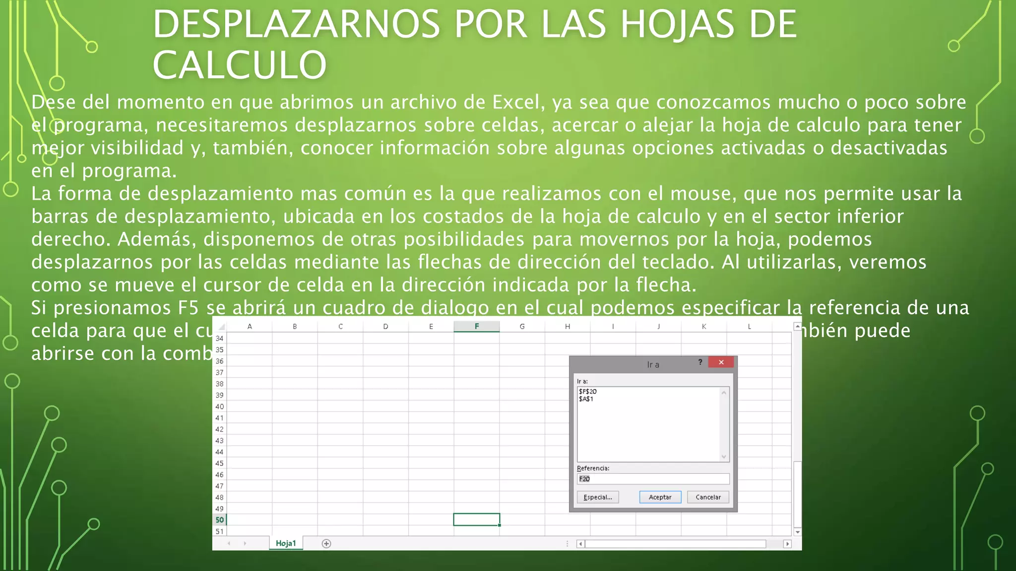 DESPLAZARNOS POR LAS HOJAS DE
CALCULO
Dese del momento en que abrimos un archivo de Excel, ya sea que conozcamos mucho o poco sobre
el programa, necesitaremos desplazarnos sobre celdas, acercar o alejar la hoja de calculo para tener
mejor visibilidad y, también, conocer información sobre algunas opciones activadas o desactivadas
en el programa.
La forma de desplazamiento mas común es la que realizamos con el mouse, que nos permite usar la
barras de desplazamiento, ubicada en los costados de la hoja de calculo y en el sector inferior
derecho. Además, disponemos de otras posibilidades para movernos por la hoja, podemos
desplazarnos por las celdas mediante las flechas de dirección del teclado. Al utilizarlas, veremos
como se mueve el cursor de celda en la dirección indicada por la flecha.
Si presionamos F5 se abrirá un cuadro de dialogo en el cual podemos especificar la referencia de una
celda para que el cursor de celda se posicione en el lugar indicado. Este cuadro también puede
abrirse con la combinación CTRL + I
 