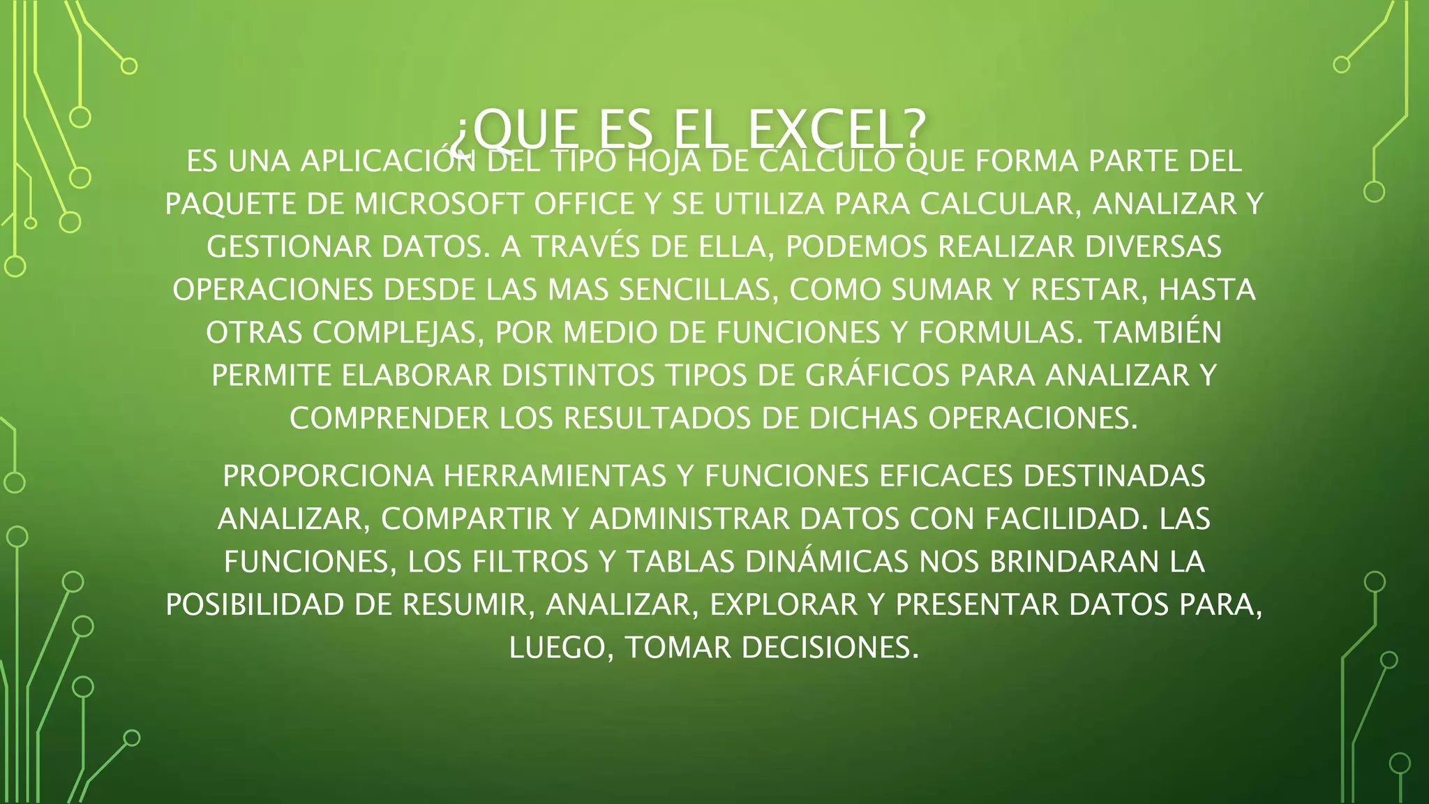 ES UNA APLICACIÓN DEL TIPO HOJA DE CALCULO QUE FORMA PARTE DEL
PAQUETE DE MICROSOFT OFFICE Y SE UTILIZA PARA CALCULAR, ANALIZAR Y
GESTIONAR DATOS. A TRAVÉS DE ELLA, PODEMOS REALIZAR DIVERSAS
OPERACIONES DESDE LAS MAS SENCILLAS, COMO SUMAR Y RESTAR, HASTA
OTRAS COMPLEJAS, POR MEDIO DE FUNCIONES Y FORMULAS. TAMBIÉN
PERMITE ELABORAR DISTINTOS TIPOS DE GRÁFICOS PARA ANALIZAR Y
COMPRENDER LOS RESULTADOS DE DICHAS OPERACIONES.
PROPORCIONA HERRAMIENTAS Y FUNCIONES EFICACES DESTINADAS
ANALIZAR, COMPARTIR Y ADMINISTRAR DATOS CON FACILIDAD. LAS
FUNCIONES, LOS FILTROS Y TABLAS DINÁMICAS NOS BRINDARAN LA
POSIBILIDAD DE RESUMIR, ANALIZAR, EXPLORAR Y PRESENTAR DATOS PARA,
LUEGO, TOMAR DECISIONES.
¿QUE ES EL EXCEL?
 