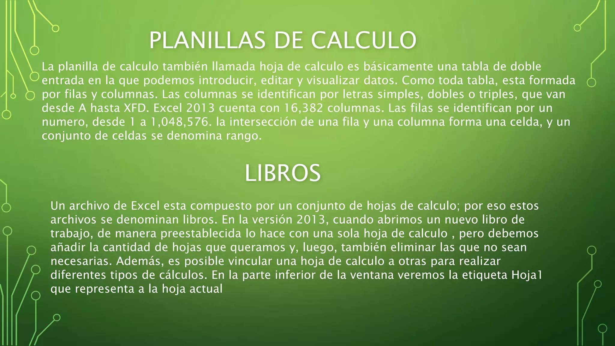 PLANILLAS DE CALCULO
La planilla de calculo también llamada hoja de calculo es básicamente una tabla de doble
entrada en la que podemos introducir, editar y visualizar datos. Como toda tabla, esta formada
por filas y columnas. Las columnas se identifican por letras simples, dobles o triples, que van
desde A hasta XFD. Excel 2013 cuenta con 16,382 columnas. Las filas se identifican por un
numero, desde 1 a 1,048,576. la intersección de una fila y una columna forma una celda, y un
conjunto de celdas se denomina rango.
LIBROS
Un archivo de Excel esta compuesto por un conjunto de hojas de calculo; por eso estos
archivos se denominan libros. En la versión 2013, cuando abrimos un nuevo libro de
trabajo, de manera preestablecida lo hace con una sola hoja de calculo , pero debemos
añadir la cantidad de hojas que queramos y, luego, también eliminar las que no sean
necesarias. Además, es posible vincular una hoja de calculo a otras para realizar
diferentes tipos de cálculos. En la parte inferior de la ventana veremos la etiqueta Hoja1
que representa a la hoja actual
 