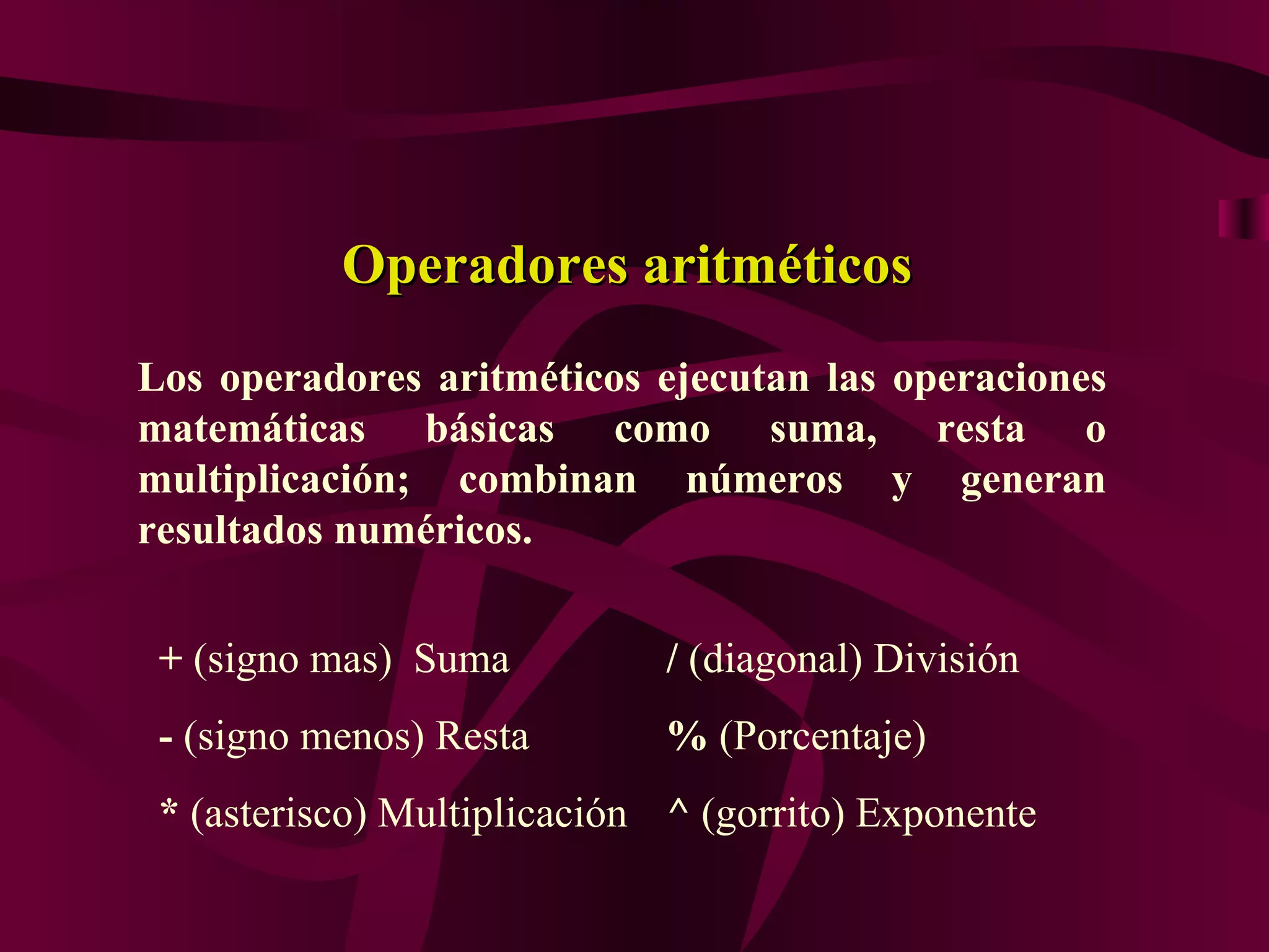 Operadores aritméticos
Los operadores aritméticos ejecutan las operaciones
matemáticas básicas como suma, resta o
multiplicación; combinan números y generan
resultados numéricos.


 + (signo mas) Suma          / (diagonal) División
 - (signo menos) Resta       % (Porcentaje)
 * (asterisco) Multiplicación ^ (gorrito) Exponente
 