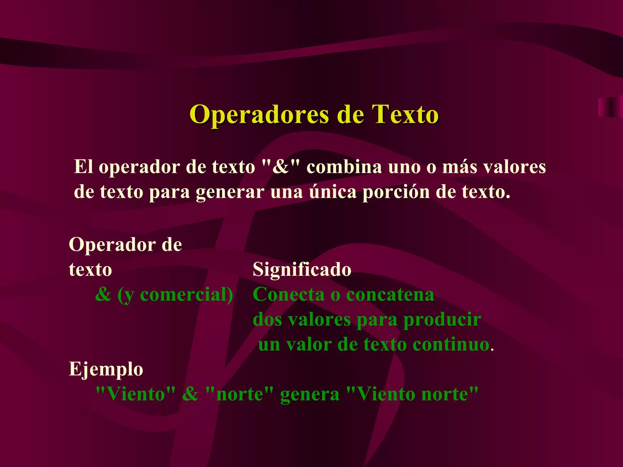 Operadores de Texto
El operador de texto "&" combina uno o más valores
de texto para generar una única porción de texto.

Operador de
texto              Significado
   & (y comercial) Conecta o concatena
                   dos valores para producir
                   un valor de texto continuo.
Ejemplo
   "Viento" & "norte" genera "Viento norte"
 