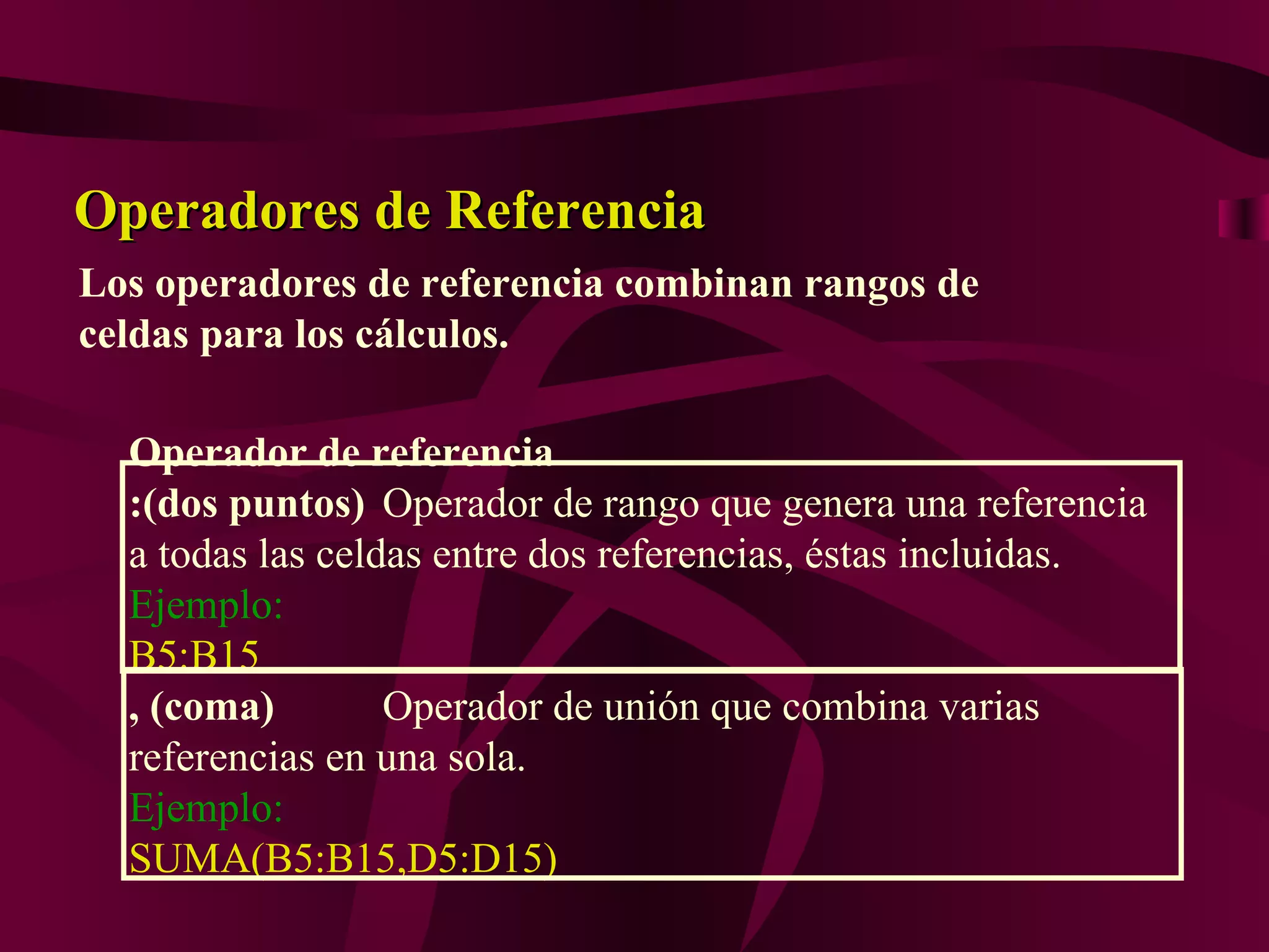 Operadores de Referencia
Los operadores de referencia combinan rangos de
celdas para los cálculos.

  Operador de referencia
  :(dos puntos) Operador de rango que genera una referencia
  a todas las celdas entre dos referencias, éstas incluidas.
  Ejemplo:
  B5:B15
  , (coma)        Operador de unión que combina varias
  referencias en una sola.
  Ejemplo:
  SUMA(B5:B15,D5:D15)
 