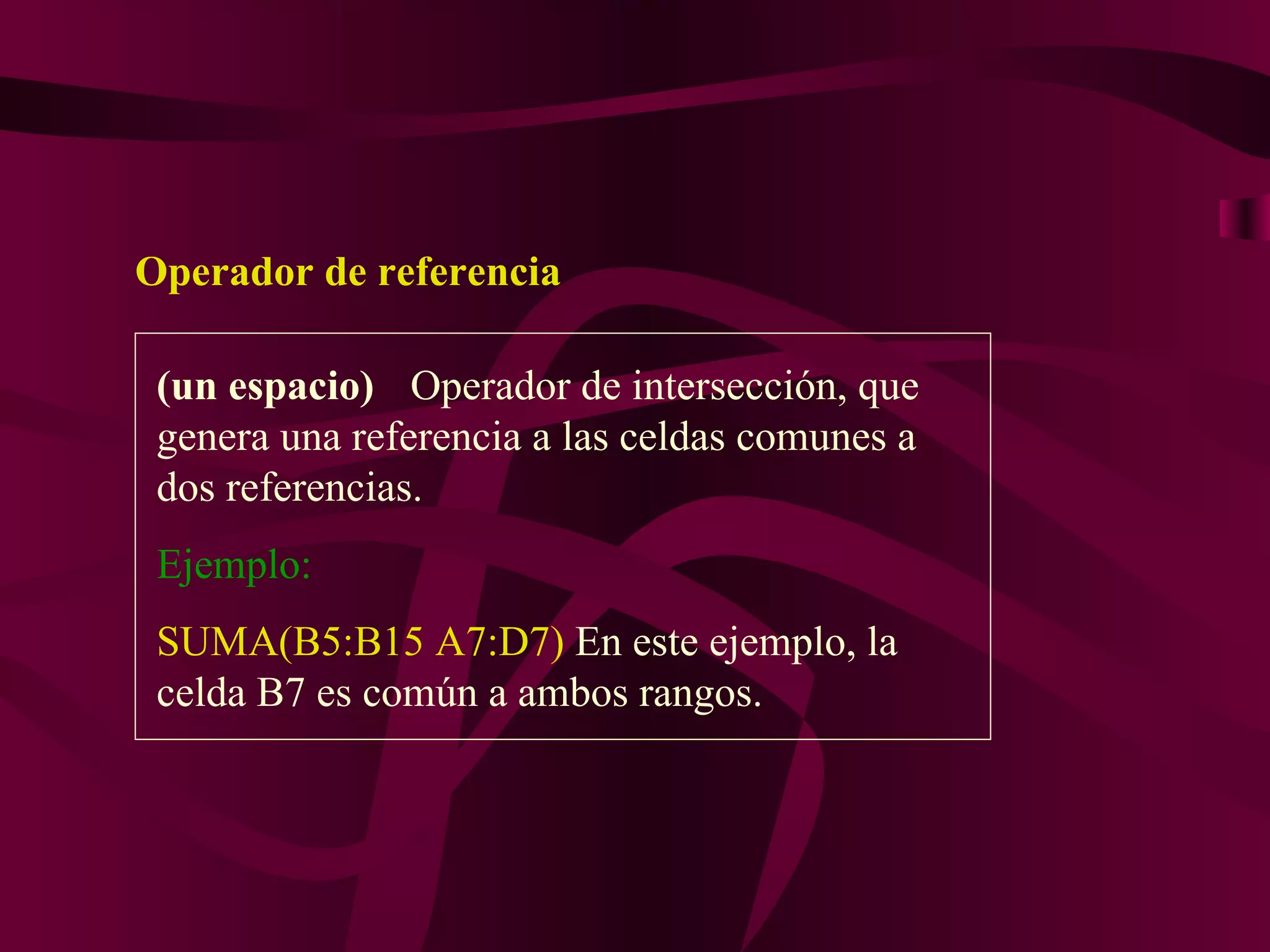 Operador de referencia

 (un espacio) Operador de intersección, que
 genera una referencia a las celdas comunes a
 dos referencias.
 Ejemplo:
 SUMA(B5:B15 A7:D7) En este ejemplo, la
 celda B7 es común a ambos rangos.
 