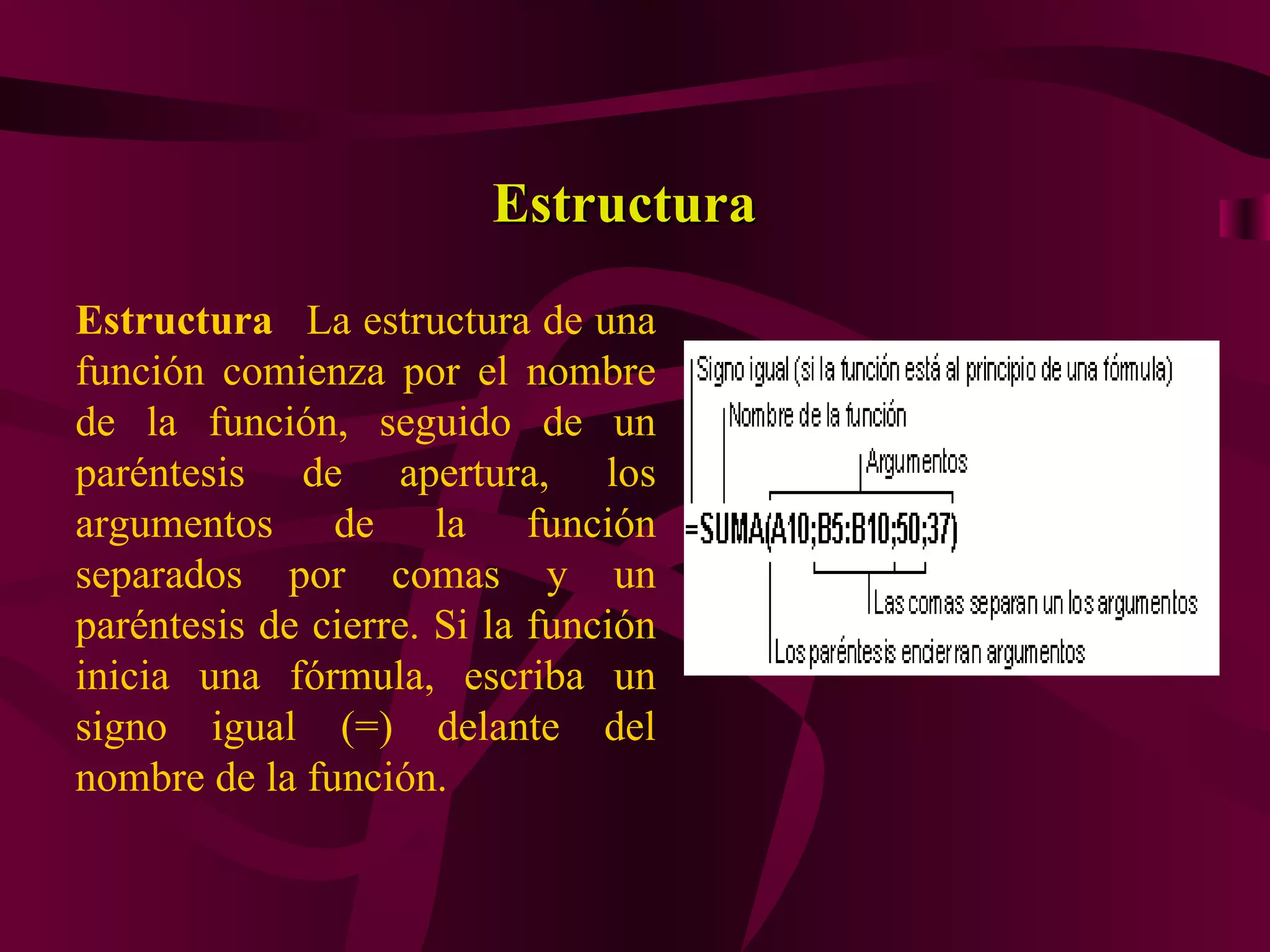 Estructura
Estructura La estructura de una
función comienza por el nombre
de la función, seguido de un
paréntesis de apertura, los
argumentos de la función
separados por comas y un
paréntesis de cierre. Si la función
inicia una fórmula, escriba un
signo igual (=) delante del
nombre de la función.
 