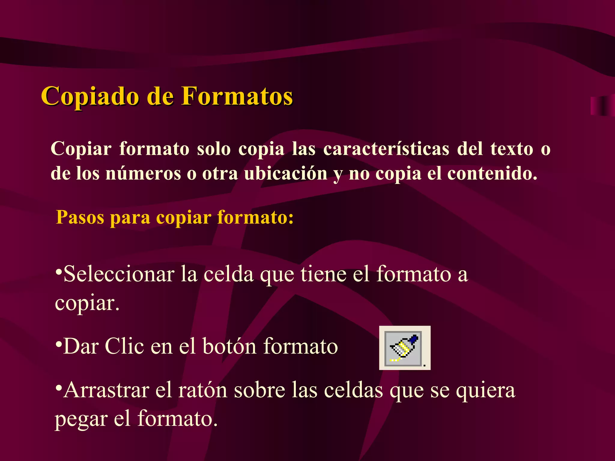 Copiado de Formatos
Copiar formato solo copia las características del texto o
de los números o otra ubicación y no copia el contenido.

 Pasos para copiar formato:

 •Seleccionar la celda que tiene el formato a
 copiar.
 •Dar Clic en el botón formato
 •Arrastrar el ratón sobre las celdas que se quiera
 pegar el formato.
 