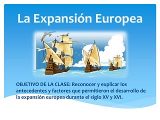 La Expansión Europea
OBJETIVO DE LA CLASE: Reconocer y explicar los
antecedentes y factores que permitieron el desarrollo de
la expansión europea durante el siglo XV y XVI.
 
