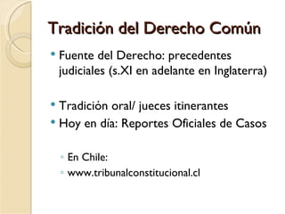 Tradición del Derecho Común
   Fuente del Derecho: precedentes
    judiciales (s.XI en adelante en Inglaterra)

 Tradición oral/ jueces itinerantes
 Hoy en día: Reportes Oficiales de Casos


    ◦ En Chile:
    ◦ www.tribunalconstitucional.cl
 