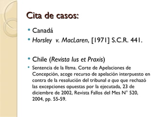 Cita de casos:
 Canadá
 Horsley v. MacLaren, [1971] S.C.R. 441.


   Chile (Revista Ius et Praxis)
   Sentencia de la Iltma. Corte de Apelaciones de
    Concepción, acoge recurso de apelación interpuesto en
    contra de la resolución del tribunal a quo que rechazó
    las excepciones opuestas por la ejecutada, 23 de
    diciembre de 2002, Revista Fallos del Mes N° 520,
    2004, pp. 55-59.
 