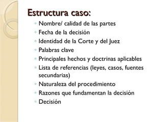 Estructura caso:
 ◦ Nombre/ calidad de las partes
 ◦ Fecha de la decisión
 ◦ Identidad de la Corte y del Juez
 ◦ Palabras clave
 ◦ Principales hechos y doctrinas aplicables
 ◦ Lista de referencias (leyes, casos, fuentes
   secundarias)
 ◦ Naturaleza del procedimiento
 ◦ Razones que fundamentan la decisión
 ◦ Decisión
 