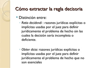 Cómo extractar la regla decisoria
   Distinción entre:
    ◦ Ratio decidendi : razones jurídicas explícitas o
      implícitas usadas por el juez para definir
      jurídicamente el problema de hecho sin las
      cuales la decisión sería incompleta o
      deficiente.

    ◦ Obiter dicta: razones jurídicas explícitas o
      implícitas usadas por el juez para definir
      jurídicamente el problema de hecho que no
      son esenciales
 