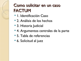 Como solicitar en un caso
FACTUM
 1. Identificación Caso
 2. Análisis de los hechos
 3. Historia Judicial
 4. Argumentos centrales de la parte
 5. Tabla de referencias
 6. Solicitud al juez
 