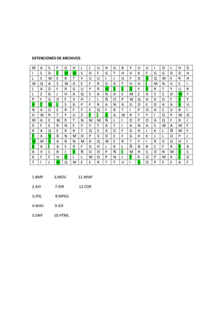 EXTENCIONES DE ARCHIVOS

M   A   S    F      G   H    J   J   U   H   G   B   Y   U   U   I   O   L   H   D
I   S   D    F      M   W    S   D   F   G   T   H   V   X   F   G   G   D   D   H
L   S   W    E      R   T    Y   U   U   I   J   G   F   D   D   Q   W   E   R   H
W   Q   A    S      W   D    E   F   R   G   G   T   H   H   I   M   N   V   C   I
J   A   D    F      R   G    U   Y   R   M   P   E   G   Y   R   R   T   Y   U   R
L   Z   B    J      H   A    Q   S   A   N   A   C   M   Z   A   S   S   D   W   T
P   F   G    D      F   V    H   J   L   Ñ   O   P   W   Q   A   X   D   F   A   Y
H   T   M    L      S   G    P   F   R   A   N   A   G   D   E   D   A   A   V   U
N   A   D    E      R   F    Y   E   Q   F   R   T   I   P   O   A   C   V   B   I
H   W   R    T      Y   U    Z   F   I   G   A   W   R   T   Y   I   O   P   M   O
M   A   E    W      R   T    N   M   M   Ñ   L   I   O   P   O   A   Q   F   R   J
X   F   E    R      N   E    Y   Y   T   A   T   I   A   N   A   S   W   A   M   F
R   A   Q    E      R   R    T   Q   S   A   D   F   G   H   J   K   L   Ñ   M   F
P   A   N    B      N   M    O   P   V   D   E   F   G   H   K   J   L   O   P   J
M   M   V    A      B   N    M   A   Q   W   E   R   T   Y   I   R   V   G   H   I
B   A   I    A      S   D    F   G   H   J   K   L   Ñ   N   B   C   F   R   R   A
A   V   C    B      J   V    Ñ   O   O   P   Ñ   J   M   H   S   D   N   M   D   S
X   F   F    H      O   L    L   M   O   P   N   J   P   K   O   P   M   K   C   D
T   I   J    M      Q   W    E   E   R   T   Y   U   I   G   O   P   E   E   A   F


1.BMP       6.MOV           11.WMF

2.AVI       7.DIR           12.CDR

3.JPG       8.MPEG

4.WAV       9.GIF

5.SWF       10.HTML
 