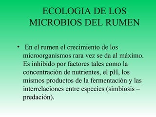 ECOLOGIA DE LOS
MICROBIOS DEL RUMEN
• En el rumen el crecimiento de los
microorganismos rara vez se da al máximo.
Es inhibido por factores tales como la
concentración de nutrientes, el pH, los
mismos productos de la fermentación y las
interrelaciones entre especies (simbiosis –
predación).

 