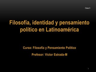 Clase 5
1
Filosofía, identidad y pensamiento
político en Latinoamérica
Curso: Filosofía y Pensamiento Político
Profesor: Víctor Estrada-M
 
